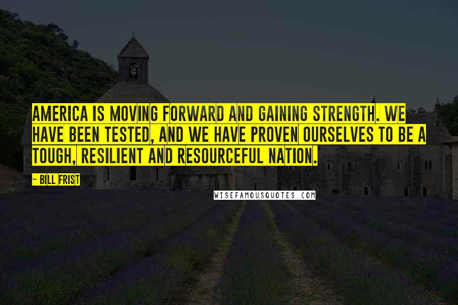 Bill Frist Quotes: America is moving forward and gaining strength. We have been tested, and we have proven ourselves to be a tough, resilient and resourceful nation.