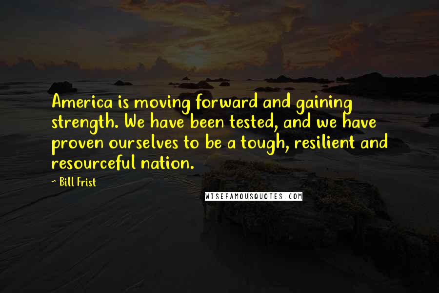 Bill Frist Quotes: America is moving forward and gaining strength. We have been tested, and we have proven ourselves to be a tough, resilient and resourceful nation.