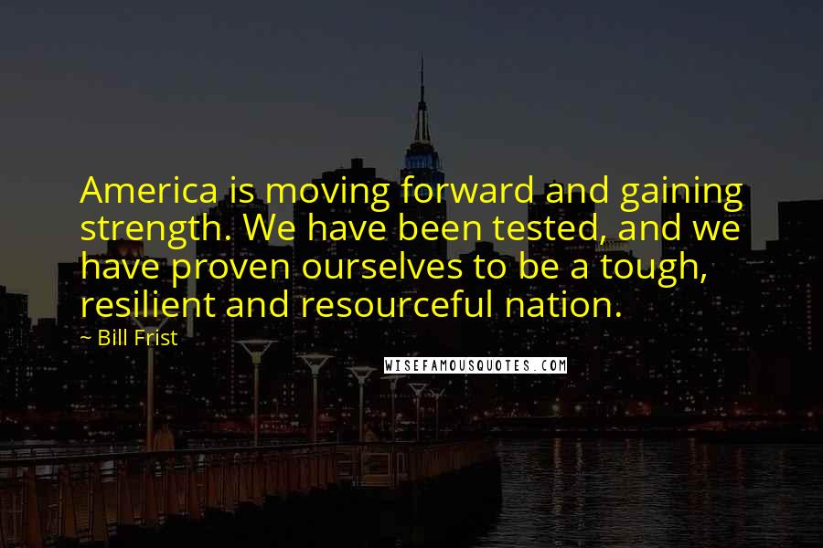 Bill Frist Quotes: America is moving forward and gaining strength. We have been tested, and we have proven ourselves to be a tough, resilient and resourceful nation.