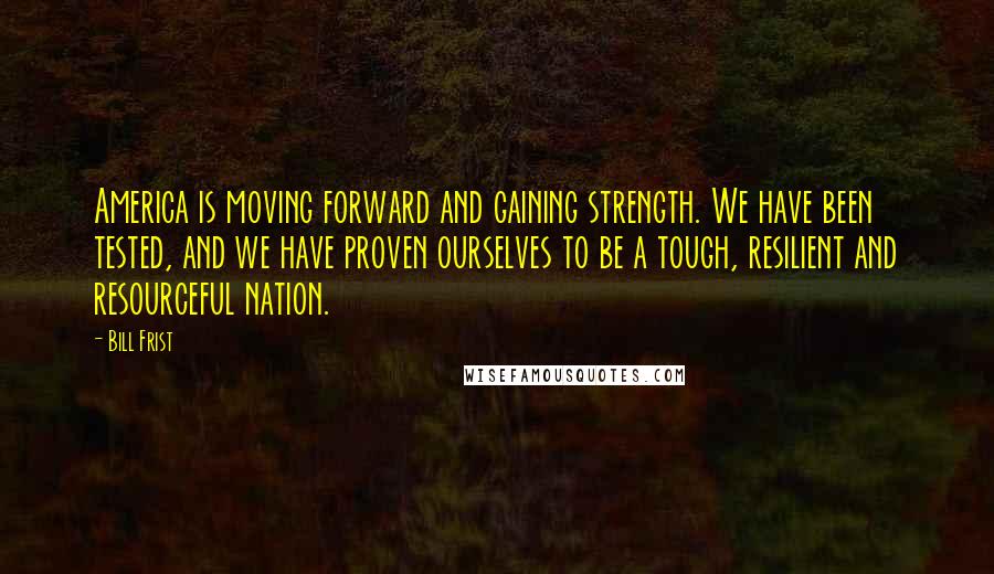 Bill Frist Quotes: America is moving forward and gaining strength. We have been tested, and we have proven ourselves to be a tough, resilient and resourceful nation.