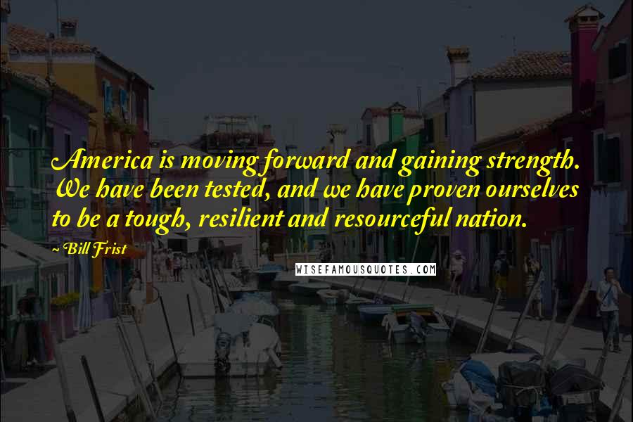 Bill Frist Quotes: America is moving forward and gaining strength. We have been tested, and we have proven ourselves to be a tough, resilient and resourceful nation.