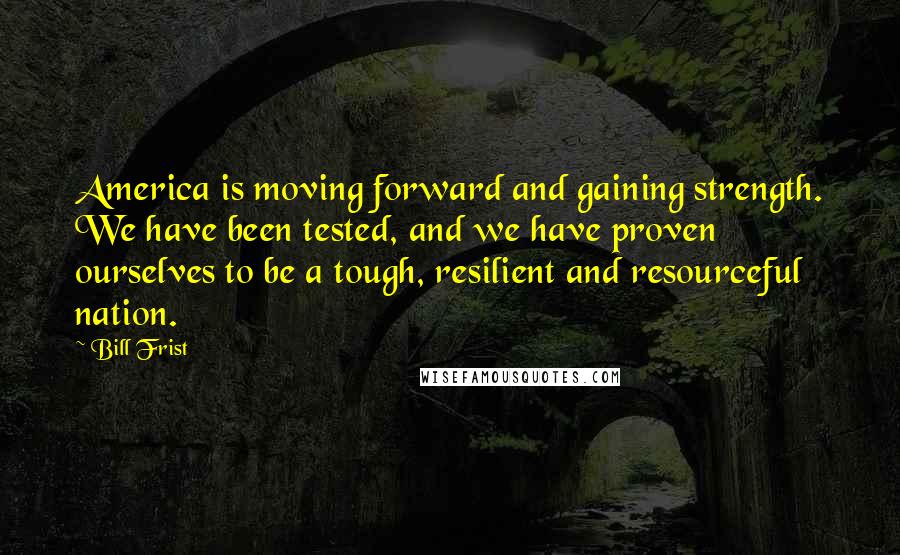 Bill Frist Quotes: America is moving forward and gaining strength. We have been tested, and we have proven ourselves to be a tough, resilient and resourceful nation.