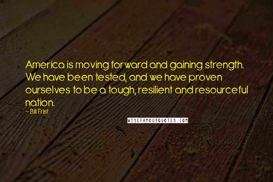 Bill Frist Quotes: America is moving forward and gaining strength. We have been tested, and we have proven ourselves to be a tough, resilient and resourceful nation.