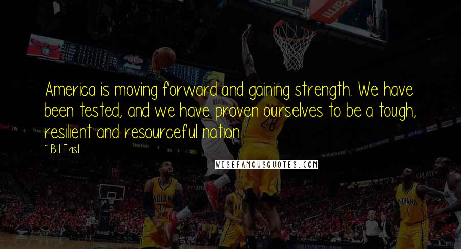 Bill Frist Quotes: America is moving forward and gaining strength. We have been tested, and we have proven ourselves to be a tough, resilient and resourceful nation.