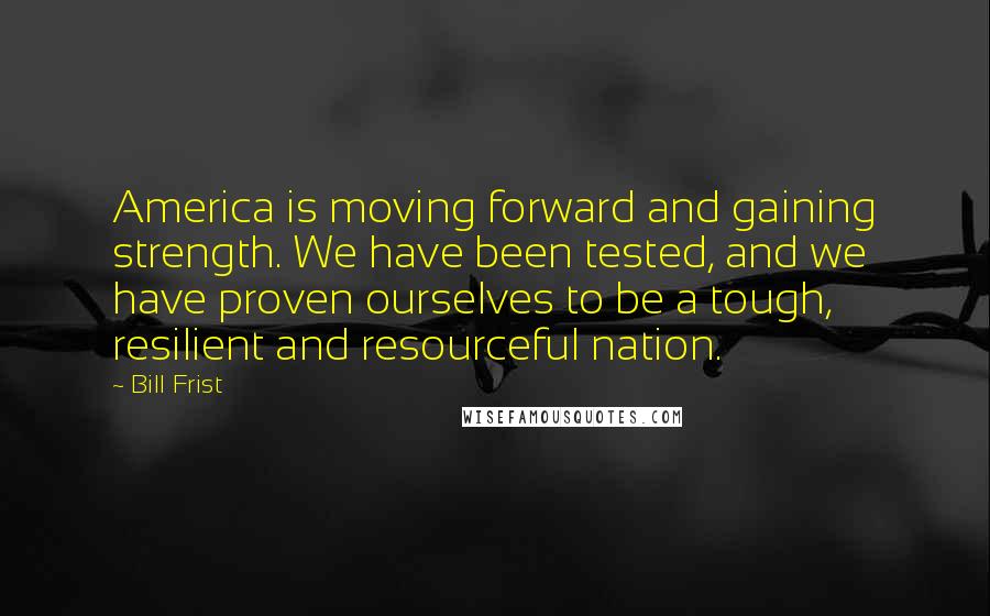 Bill Frist Quotes: America is moving forward and gaining strength. We have been tested, and we have proven ourselves to be a tough, resilient and resourceful nation.