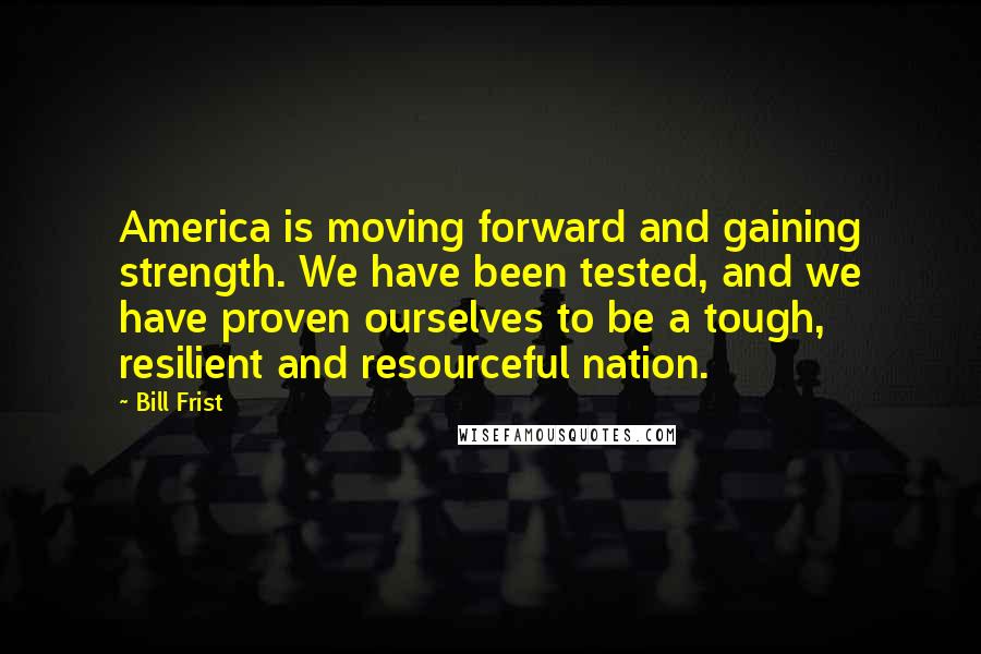 Bill Frist Quotes: America is moving forward and gaining strength. We have been tested, and we have proven ourselves to be a tough, resilient and resourceful nation.