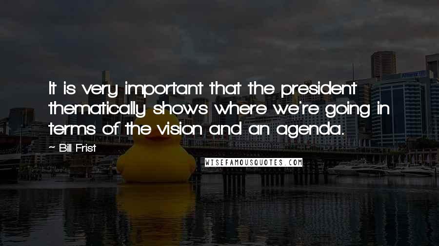 Bill Frist Quotes: It is very important that the president thematically shows where we're going in terms of the vision and an agenda.