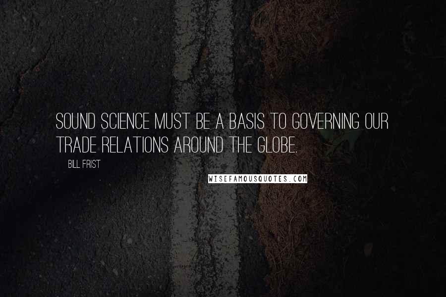Bill Frist Quotes: Sound science must be a basis to governing our trade relations around the globe.