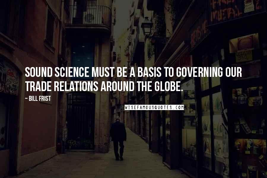 Bill Frist Quotes: Sound science must be a basis to governing our trade relations around the globe.