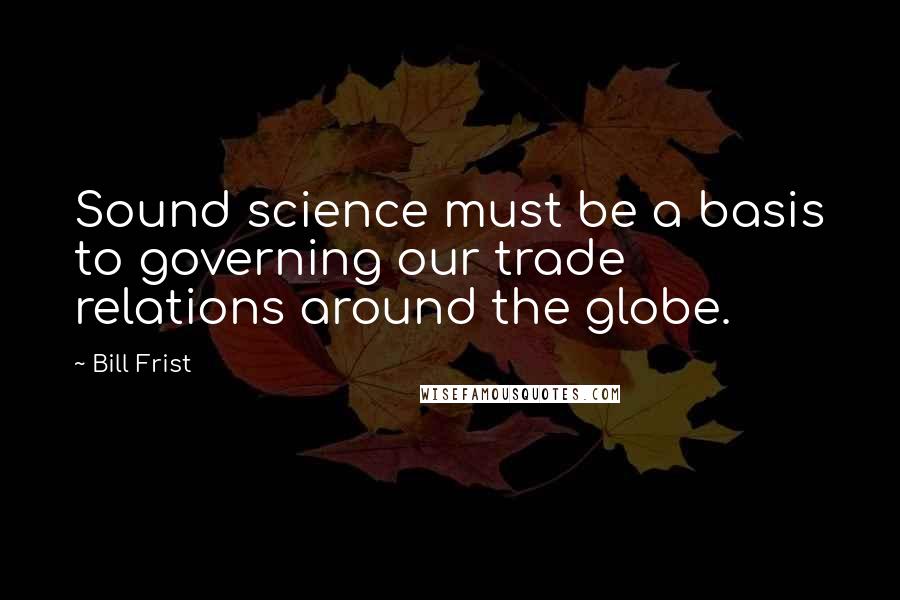 Bill Frist Quotes: Sound science must be a basis to governing our trade relations around the globe.