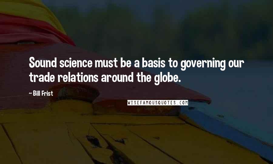 Bill Frist Quotes: Sound science must be a basis to governing our trade relations around the globe.