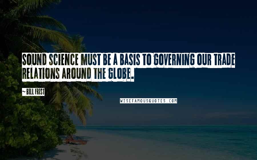 Bill Frist Quotes: Sound science must be a basis to governing our trade relations around the globe.