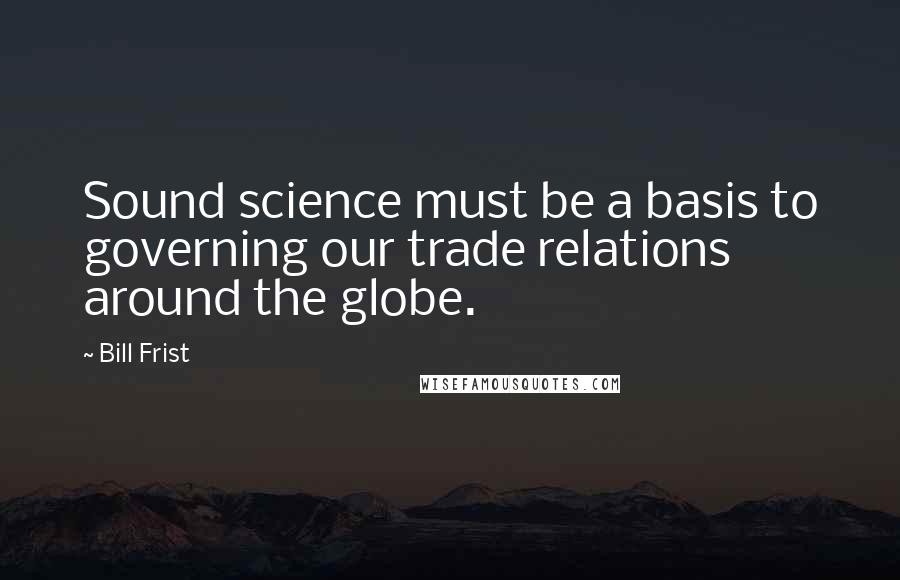 Bill Frist Quotes: Sound science must be a basis to governing our trade relations around the globe.