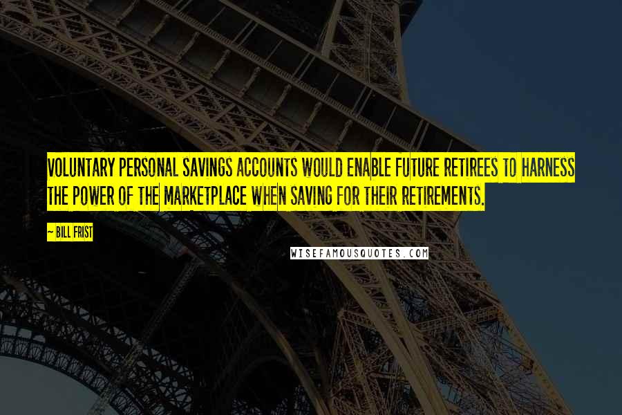 Bill Frist Quotes: Voluntary personal savings accounts would enable future retirees to harness the power of the marketplace when saving for their retirements.