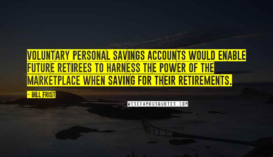 Bill Frist Quotes: Voluntary personal savings accounts would enable future retirees to harness the power of the marketplace when saving for their retirements.