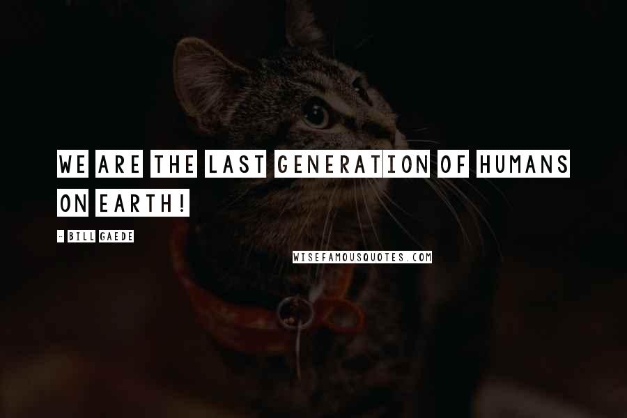 Bill Gaede Quotes: We are the last generation of humans on Earth!