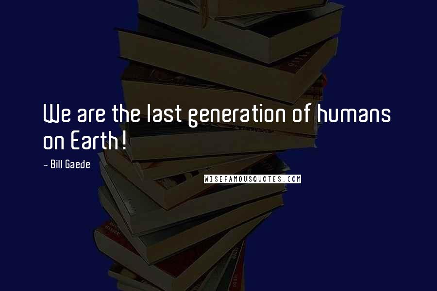 Bill Gaede Quotes: We are the last generation of humans on Earth!