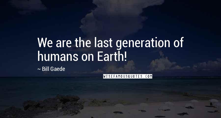 Bill Gaede Quotes: We are the last generation of humans on Earth!
