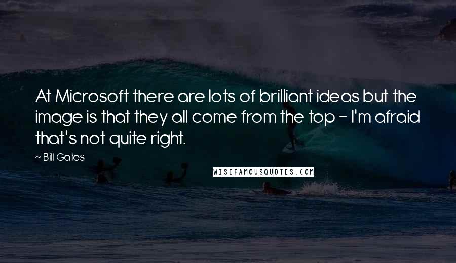 Bill Gates Quotes: At Microsoft there are lots of brilliant ideas but the image is that they all come from the top - I'm afraid that's not quite right.