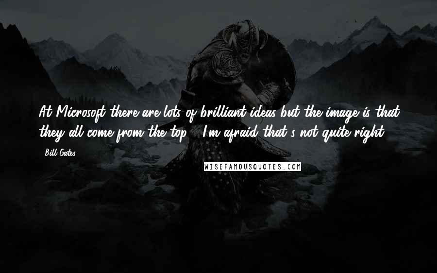 Bill Gates Quotes: At Microsoft there are lots of brilliant ideas but the image is that they all come from the top - I'm afraid that's not quite right.