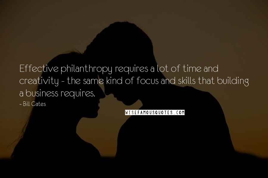 Bill Gates Quotes: Effective philanthropy requires a lot of time and creativity - the same kind of focus and skills that building a business requires.