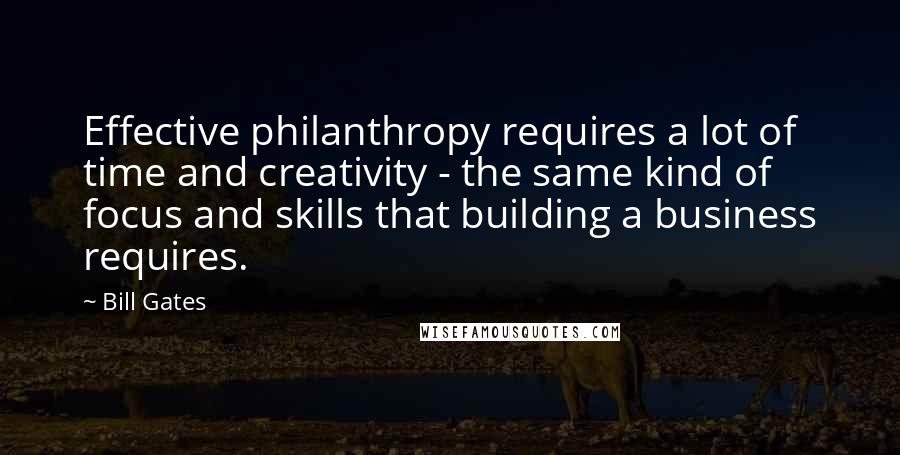 Bill Gates Quotes: Effective philanthropy requires a lot of time and creativity - the same kind of focus and skills that building a business requires.
