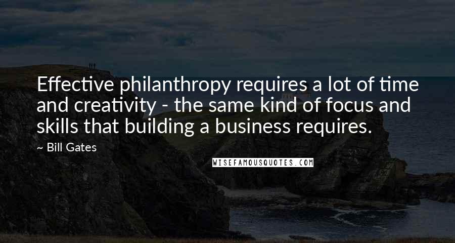 Bill Gates Quotes: Effective philanthropy requires a lot of time and creativity - the same kind of focus and skills that building a business requires.