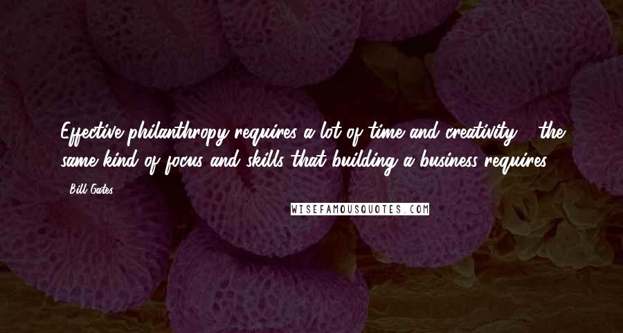 Bill Gates Quotes: Effective philanthropy requires a lot of time and creativity - the same kind of focus and skills that building a business requires.