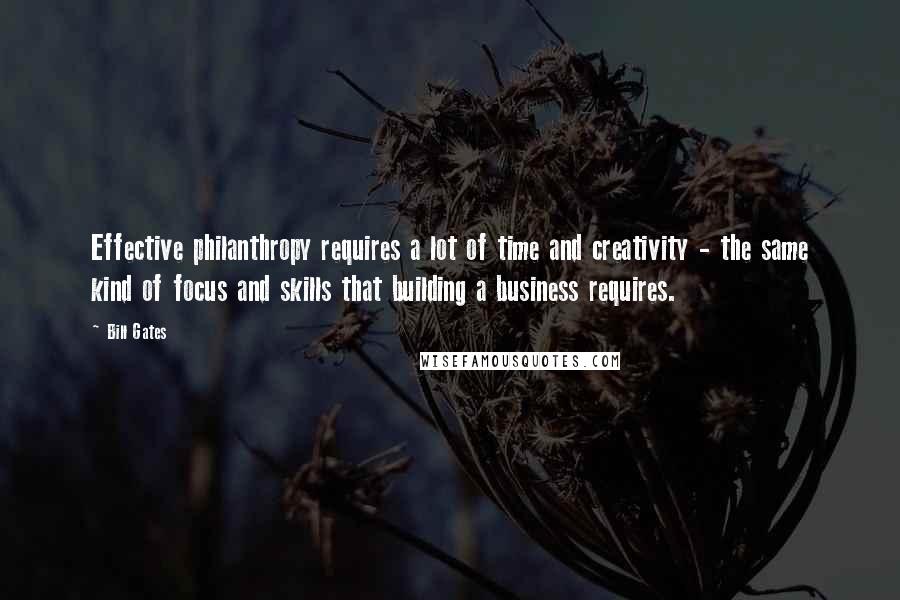 Bill Gates Quotes: Effective philanthropy requires a lot of time and creativity - the same kind of focus and skills that building a business requires.