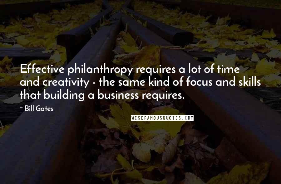 Bill Gates Quotes: Effective philanthropy requires a lot of time and creativity - the same kind of focus and skills that building a business requires.