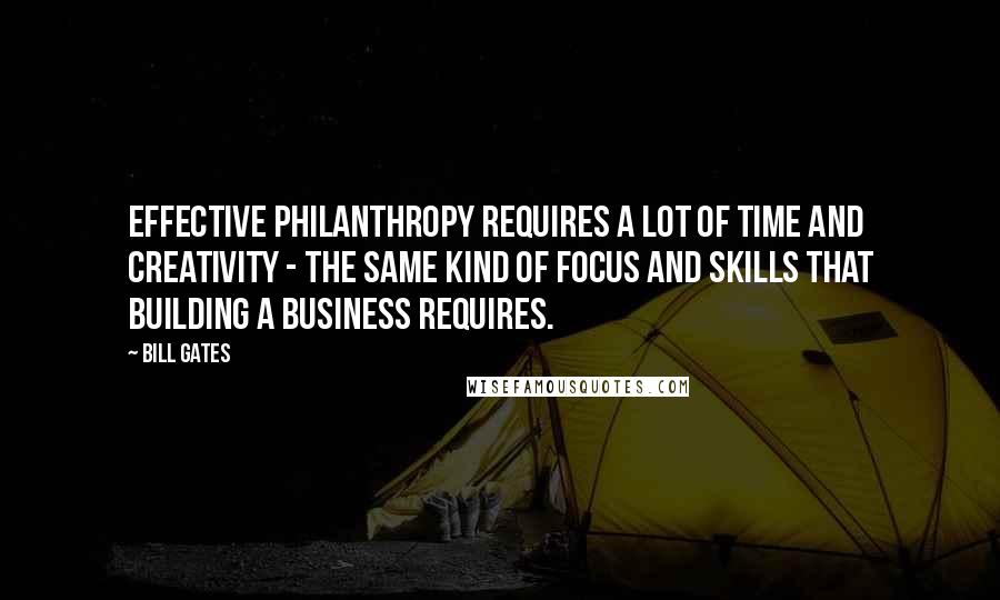 Bill Gates Quotes: Effective philanthropy requires a lot of time and creativity - the same kind of focus and skills that building a business requires.