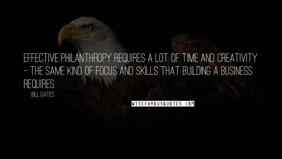 Bill Gates Quotes: Effective philanthropy requires a lot of time and creativity - the same kind of focus and skills that building a business requires.
