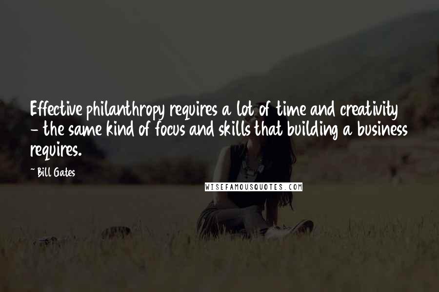 Bill Gates Quotes: Effective philanthropy requires a lot of time and creativity - the same kind of focus and skills that building a business requires.