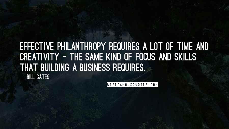 Bill Gates Quotes: Effective philanthropy requires a lot of time and creativity - the same kind of focus and skills that building a business requires.