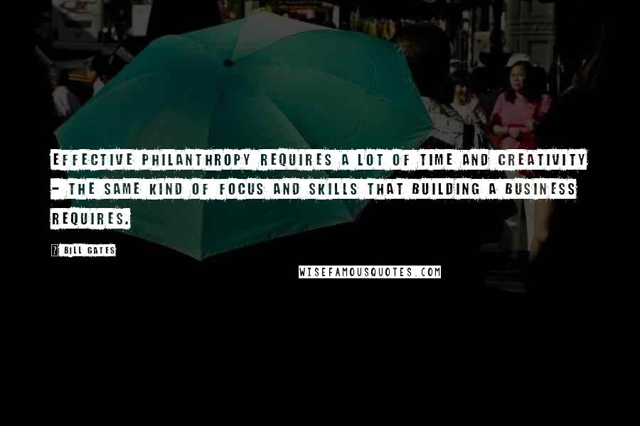 Bill Gates Quotes: Effective philanthropy requires a lot of time and creativity - the same kind of focus and skills that building a business requires.