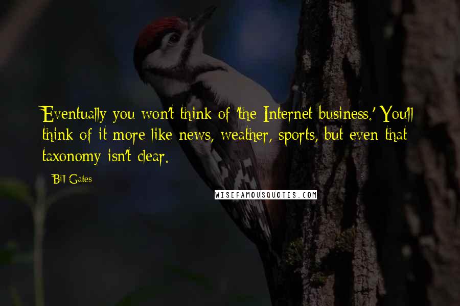 Bill Gates Quotes: Eventually you won't think of 'the Internet business.' You'll think of it more like news, weather, sports, but even that taxonomy isn't clear.