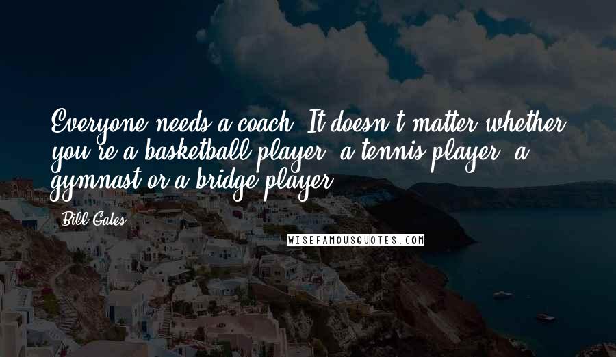 Bill Gates Quotes: Everyone needs a coach. It doesn't matter whether you're a basketball player, a tennis player, a gymnast or a bridge player.