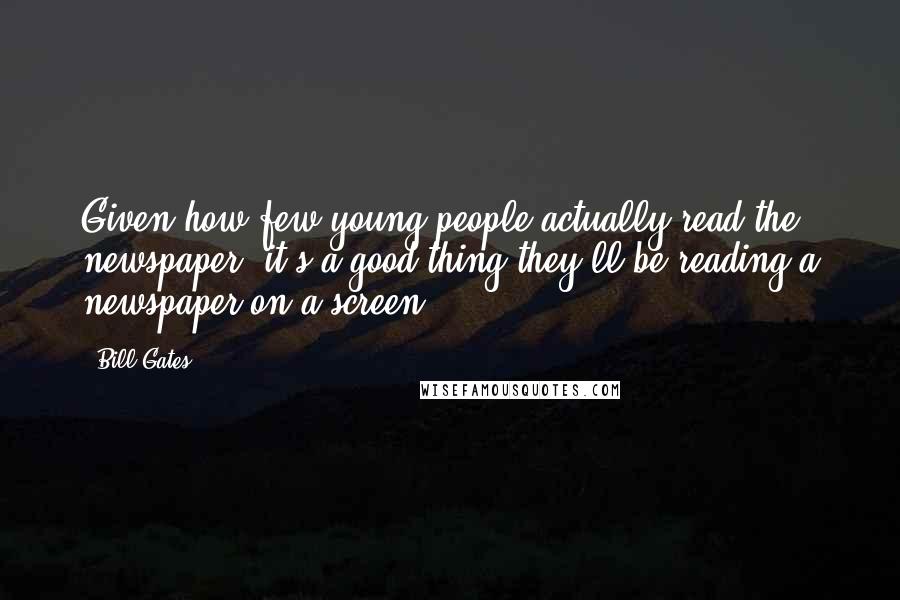 Bill Gates Quotes: Given how few young people actually read the newspaper, it's a good thing they'll be reading a newspaper on a screen.