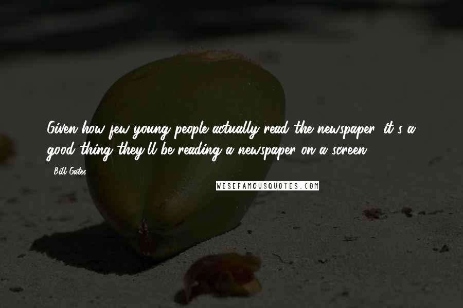 Bill Gates Quotes: Given how few young people actually read the newspaper, it's a good thing they'll be reading a newspaper on a screen.