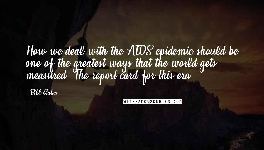Bill Gates Quotes: How we deal with the AIDS epidemic should be one of the greatest ways that the world gets measured. The report card for this era.