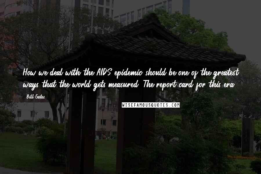 Bill Gates Quotes: How we deal with the AIDS epidemic should be one of the greatest ways that the world gets measured. The report card for this era.