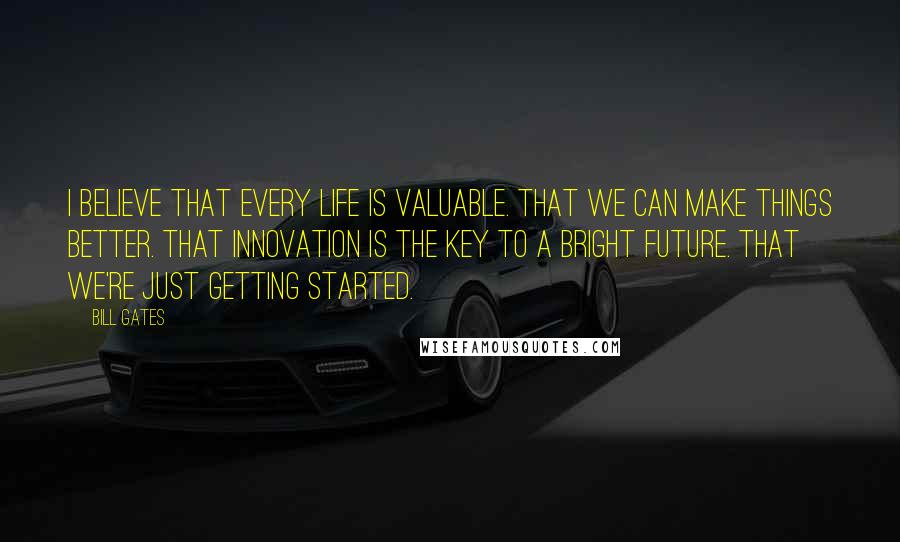 Bill Gates Quotes: I believe that every life is valuable. That we can make things better. That innovation is the key to a bright future. That we're just getting started.