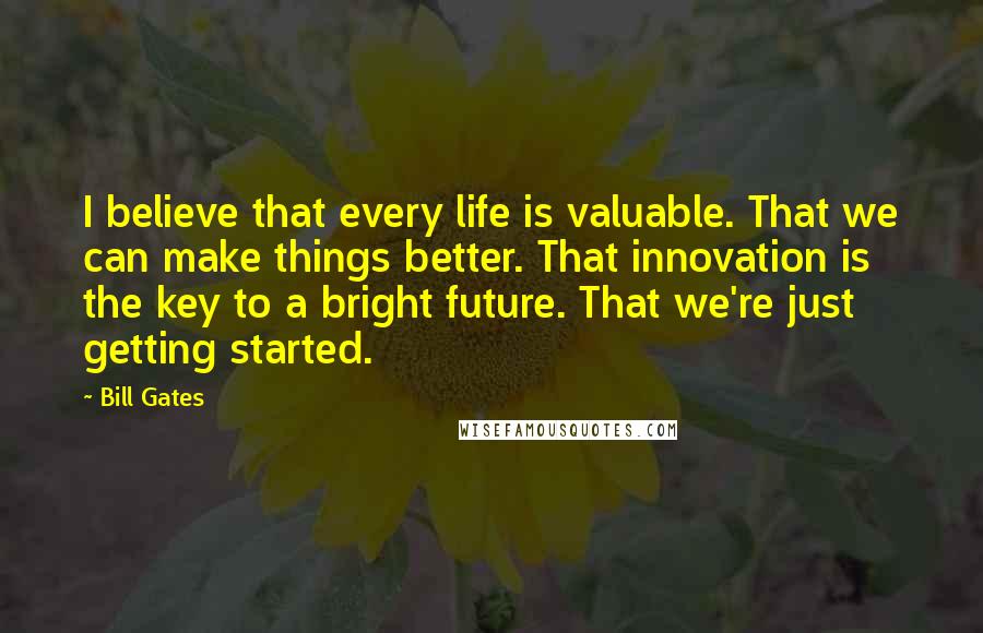 Bill Gates Quotes: I believe that every life is valuable. That we can make things better. That innovation is the key to a bright future. That we're just getting started.