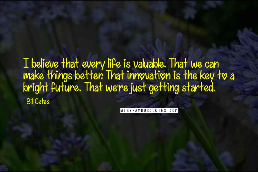 Bill Gates Quotes: I believe that every life is valuable. That we can make things better. That innovation is the key to a bright future. That we're just getting started.