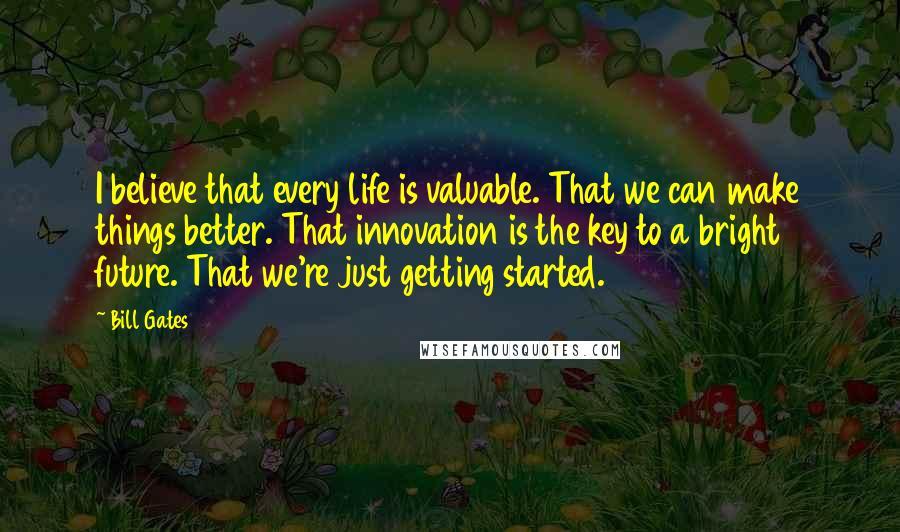 Bill Gates Quotes: I believe that every life is valuable. That we can make things better. That innovation is the key to a bright future. That we're just getting started.