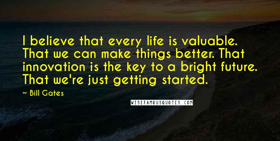 Bill Gates Quotes: I believe that every life is valuable. That we can make things better. That innovation is the key to a bright future. That we're just getting started.