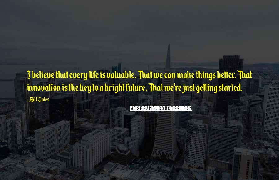 Bill Gates Quotes: I believe that every life is valuable. That we can make things better. That innovation is the key to a bright future. That we're just getting started.