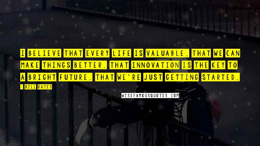 Bill Gates Quotes: I believe that every life is valuable. That we can make things better. That innovation is the key to a bright future. That we're just getting started.