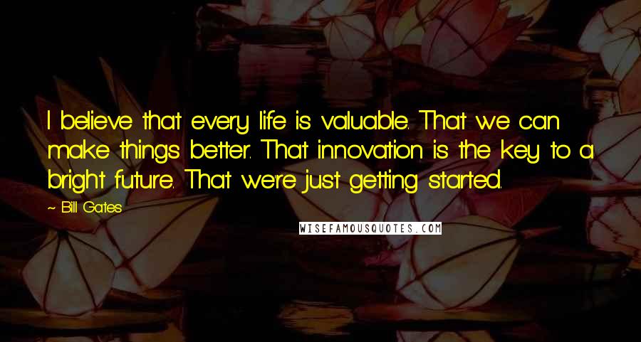 Bill Gates Quotes: I believe that every life is valuable. That we can make things better. That innovation is the key to a bright future. That we're just getting started.