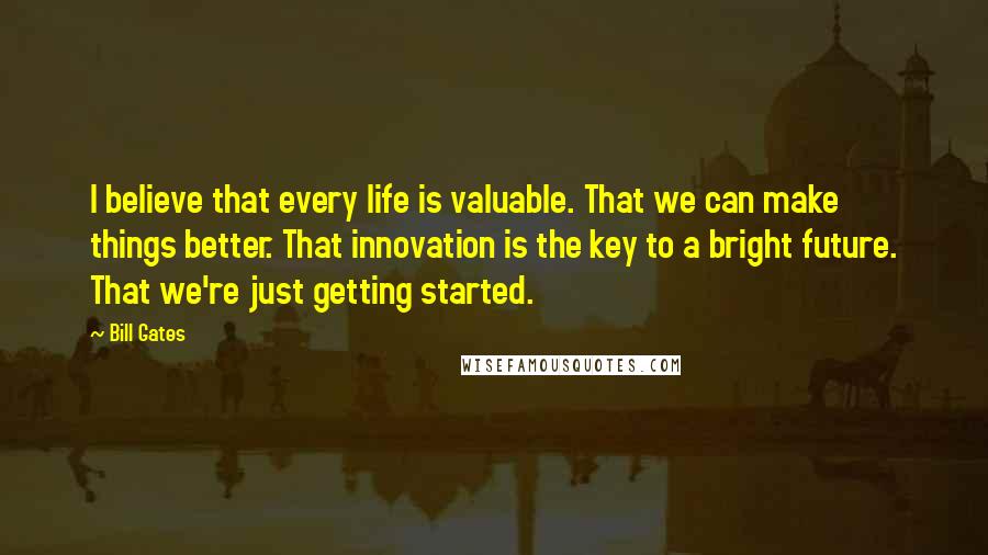 Bill Gates Quotes: I believe that every life is valuable. That we can make things better. That innovation is the key to a bright future. That we're just getting started.